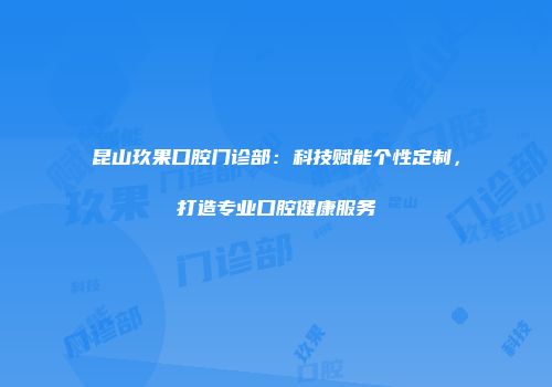 昆山玖果口腔门诊部：科技赋能个性定制，打造专业口腔健康服务