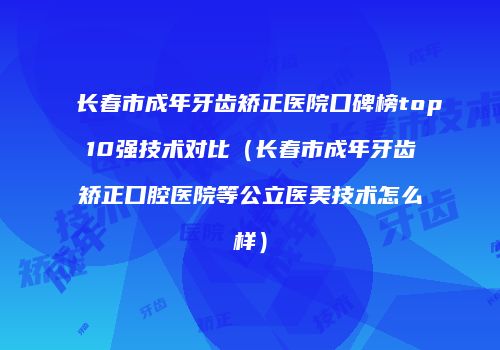 长春市成年牙齿矫正医院口碑榜top10强技术对比（长春市成年牙齿矫正口腔医院等公立医美技术怎么样）