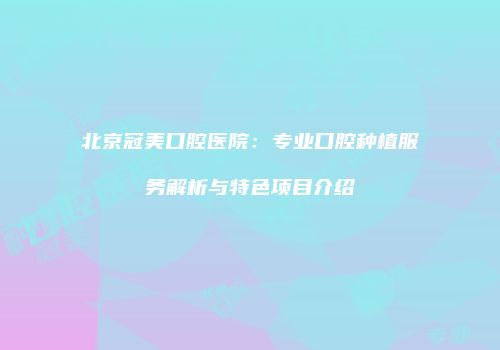 北京冠美口腔医院：专业口腔种植服务解析与特色项目介绍