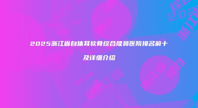 2025浙江省自体耳软骨综合隆鼻医院排名前十及详细介绍