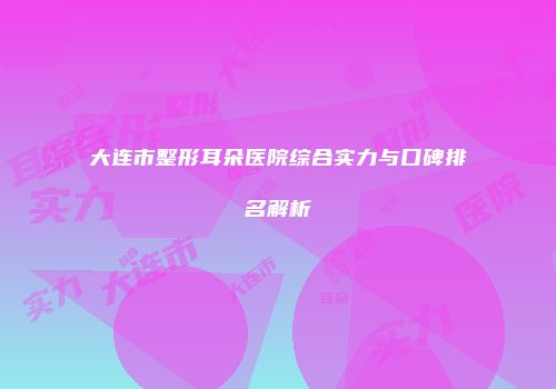 大连市整形耳朵医院综合实力与口碑排名解析