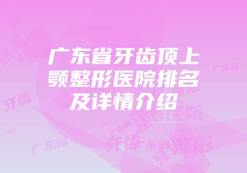 广东省牙齿顶上颚整形医院排名及详情介绍