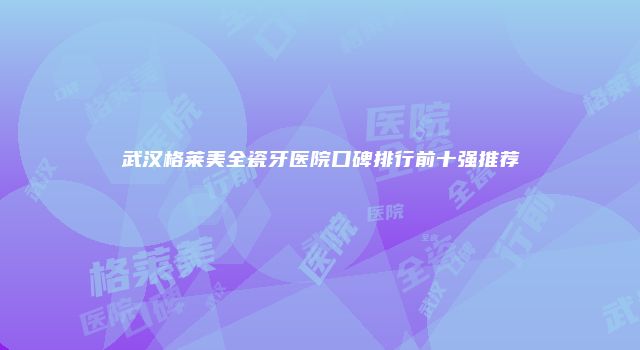 武汉格莱美全瓷牙医院口碑排行前十强推荐