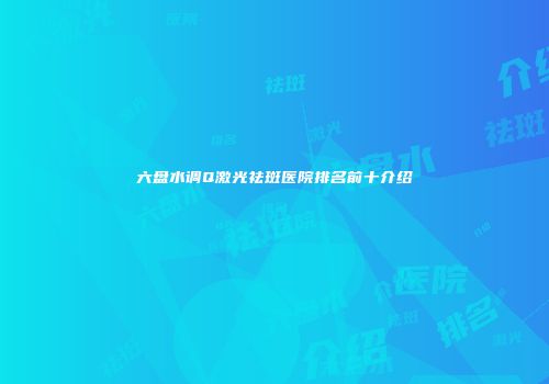 六盘水调Q激光祛斑医院排名前十介绍