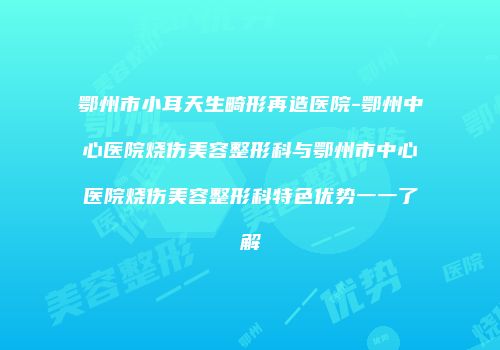 鄂州市小耳天生畸形再造医院-鄂州中心医院烧伤美容整形科与鄂州市中心医院烧伤美容整形科特色优势一一了解