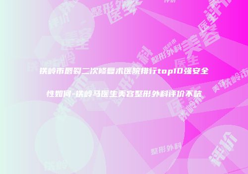 铁岭市唇裂二次修复术医院排行top10强安全性如何-铁岭马医生美容整形外科评价不吭