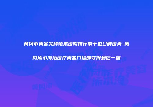 黄冈市美容尖种植术医院排行前十位口碑医美-黄冈浠水海沁医疗美容门诊部夺得最后一席