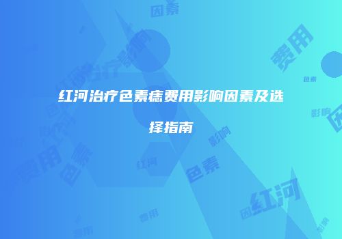红河治疗色素痣费用影响因素及选择指南