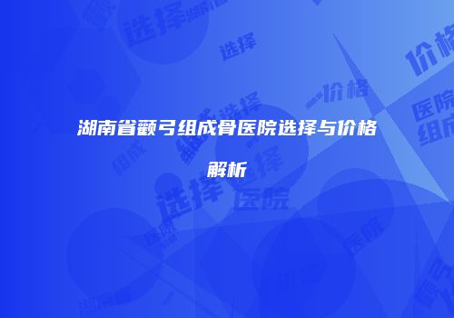 湖南省颧弓组成骨医院选择与价格解析