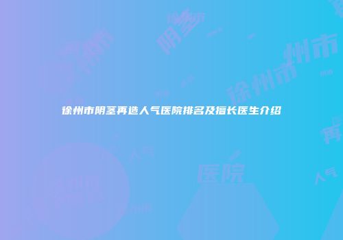 徐州市阴茎再造人气医院排名及擅长医生介绍