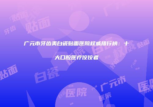 广元市牙齿美白瓷贴面医院权威排行榜：十大口腔医疗佼佼者