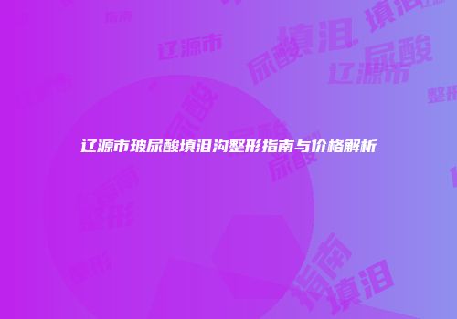 辽源市玻尿酸填泪沟整形指南与价格解析