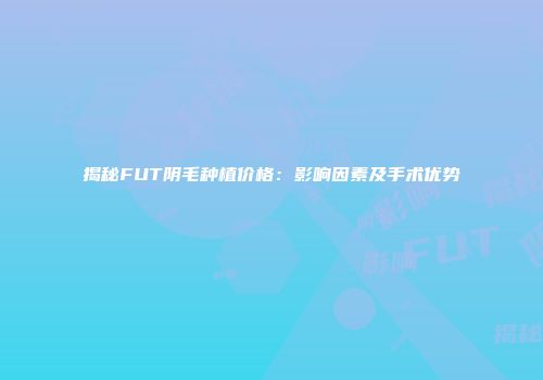 揭秘FUT阴毛种植价格：影响因素及手术优势