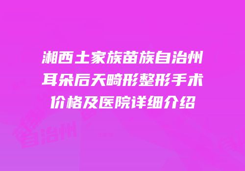 湘西土家族苗族自治州耳朵后天畸形整形手术价格及医院详细介绍