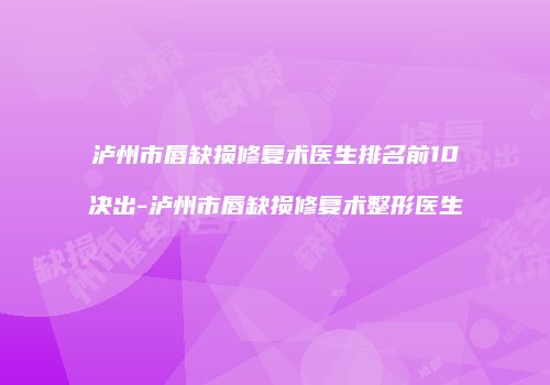 泸州市唇缺损修复术医生排名前10决出-泸州市唇缺损修复术整形医生