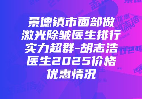 景德镇市面部做激光除皱医生排行实力超群-胡志浩医生2025价格优惠情况