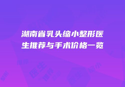 湖南省乳头缩小整形医生推荐与手术价格一览
