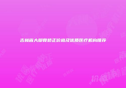 吉林省大脚骨矫正价格及优质医疗机构推荐