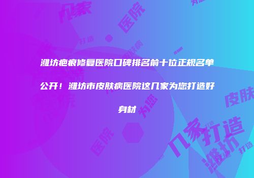 潍坊疤痕修复医院口碑排名前十位正规名单公开！潍坊市皮肤病医院这几家为您打造好身材