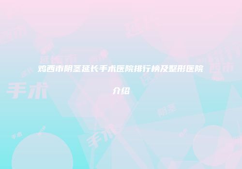 鸡西市阴茎延长手术医院排行榜及整形医院介绍