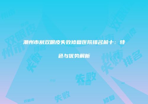 潮州市割双眼皮失败修复医院排名前十：特色与优势解析