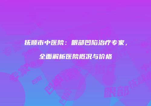 抚顺市中医院：眼部凹陷治疗专家，全面解析医院概况与价格