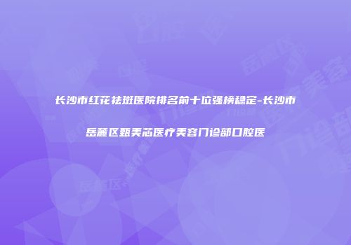 长沙市红花祛斑医院排名前十位强榜稳定-长沙市岳麓区甄美芯医疗美容门诊部口腔医