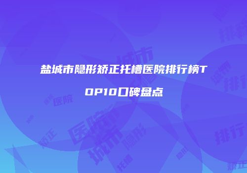 盐城市隐形矫正托槽医院排行榜TOP10口碑盘点
