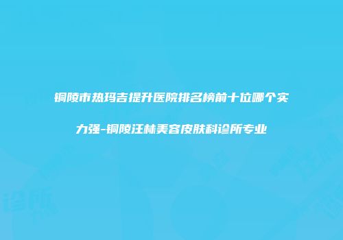 铜陵市热玛吉提升医院排名榜前十位哪个实力强-铜陵汪林美容皮肤科诊所专业