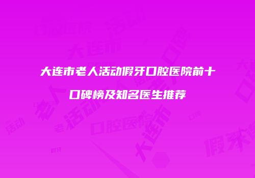 大连市老人活动假牙口腔医院前十口碑榜及知名医生推荐