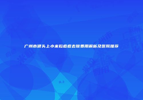广州市额头上小米粒痘痘去除费用解析及医院推荐