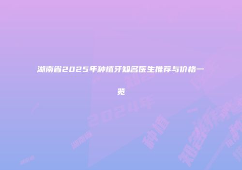 湖南省2025年种植牙知名医生推荐与价格一览