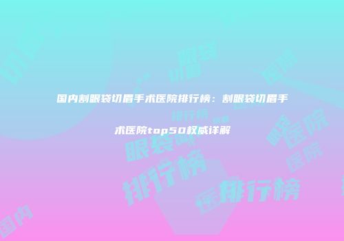 国内割眼袋切眉手术医院排行榜：割眼袋切眉手术医院top50权威详解