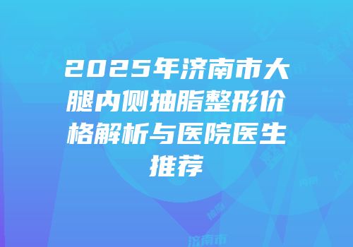 2025年济南市大腿内侧抽脂整形价格解析与医院医生推荐