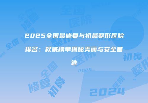 2025全国鼻修复与初鼻整形医院排名：权威榜单揭秘美丽与安全首选