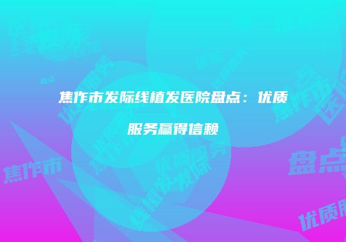 焦作市发际线植发医院盘点：优质服务赢得信赖