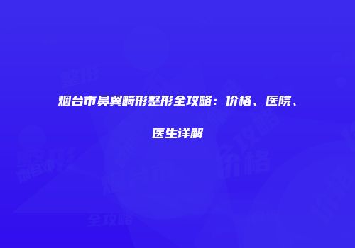 烟台市鼻翼畸形整形全攻略：价格、医院、医生详解