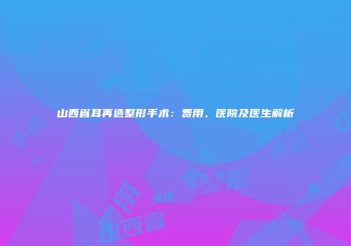 山西省耳再造整形手术：费用、医院及医生解析