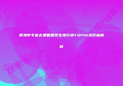 贵港市专业去黑眼圈医生排行榜TOP10及价格解析