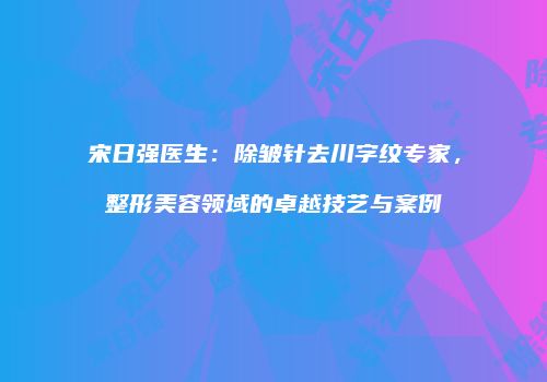 宋日强医生：除皱针去川字纹专家，整形美容领域的卓越技艺与案例