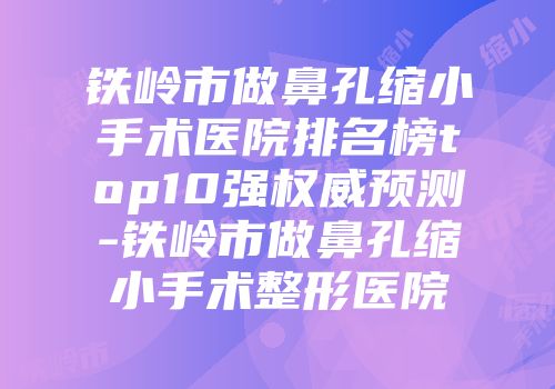 铁岭市做鼻孔缩小手术医院排名榜top10强权威预测-铁岭市做鼻孔缩小手术整形医院