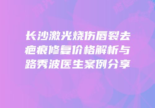 长沙激光烧伤唇裂去疤痕修复价格解析与路秀波医生案例分享
