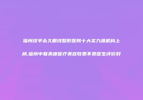 福州纹半永久眼线整形医院十大实力派机构上榜,福州中联美康医疗美容收费不贵医生评价好