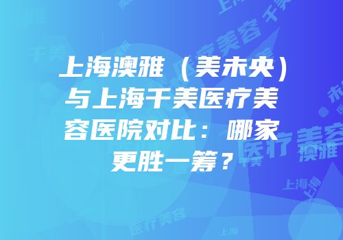 上海澳雅（美未央）与上海千美医疗美容医院对比：哪家更胜一筹？
