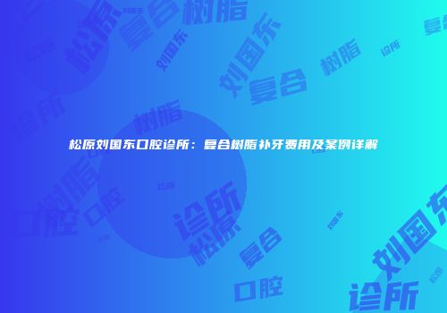 松原刘国东口腔诊所：复合树脂补牙费用及案例详解