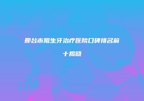 邢台市阻生牙治疗医院口碑排名前十揭晓