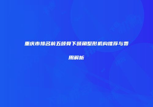 重庆市排名前五颌骨下颌角整形机构推荐与费用解析