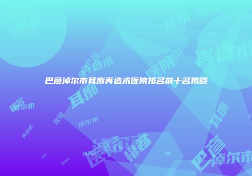 巴彦淖尔市耳廓再造术医院排名前十名揭晓