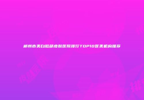 郴州市美白脸部皮肤医院排行TOP10医美机构推荐