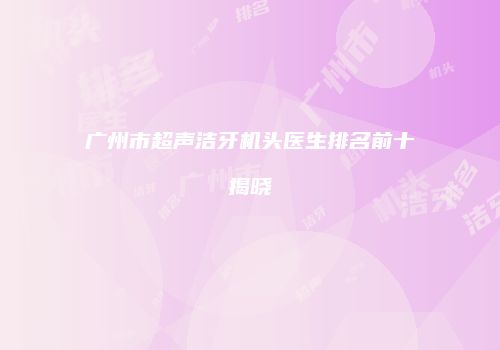 广州市超声洁牙机头医生排名前十揭晓